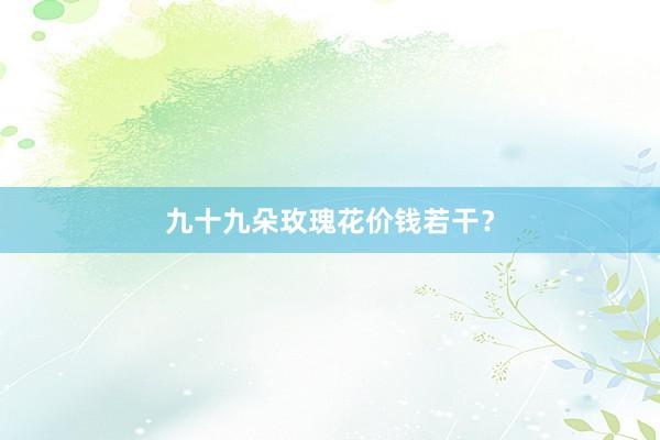 九十九朵玫瑰花价钱若干？